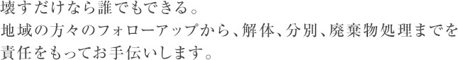 壊すだけなら誰でもできる。地域の方々のフォローアップから、解体、分別、廃棄物処理までを責任をもってお手伝いします。